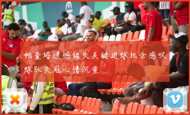 帕奎塔遗憾错失关键进球机会感叹球队失冠心情沉重