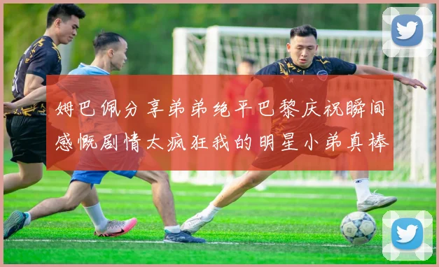 姆巴佩分享弟弟绝平巴黎庆祝瞬间感慨剧情太疯狂我的明星小弟真棒