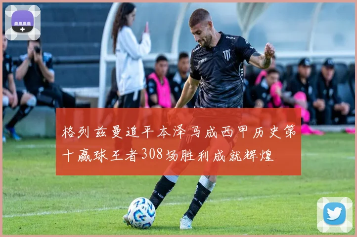 格列兹曼追平本泽马成西甲历史第十赢球王者308场胜利成就辉煌