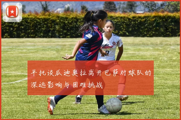 平托谈瓜迪奥拉离开巴萨对球队的深远影响与困难挑战
