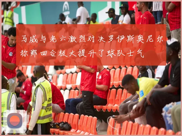 马威与老六激烈对决罗伊斯奥尼尔称那回合极大提升了球队士气