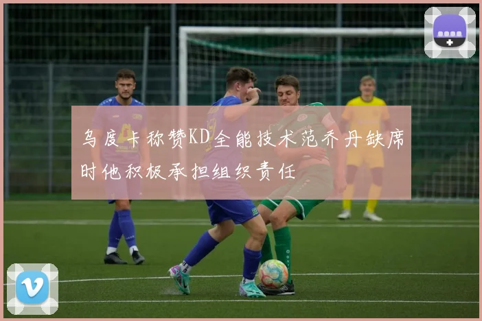 乌度卡称赞KD全能技术范乔丹缺席时他积极承担组织责任