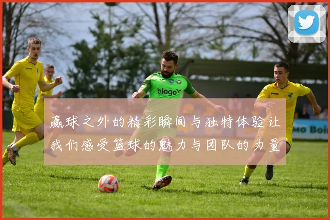 赢球之外的精彩瞬间与独特体验让我们感受篮球的魅力与团队的力量